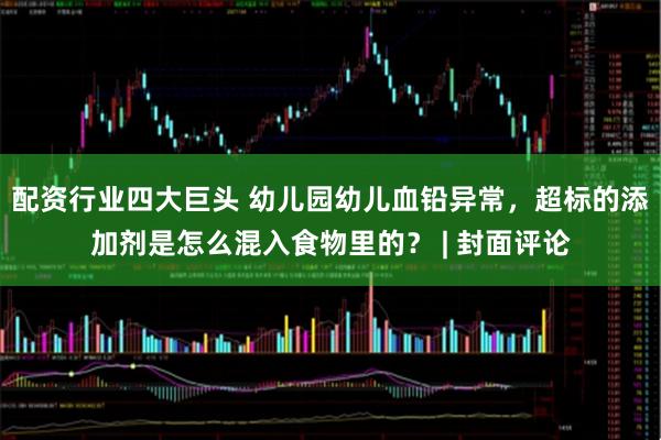 配资行业四大巨头 幼儿园幼儿血铅异常，超标的添加剂是怎么混入食物里的？ | 封面评论