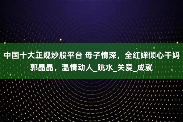 中国十大正规炒股平台 母子情深，全红婵倾心干妈郭晶晶，温情动人_跳水_关爱_成就