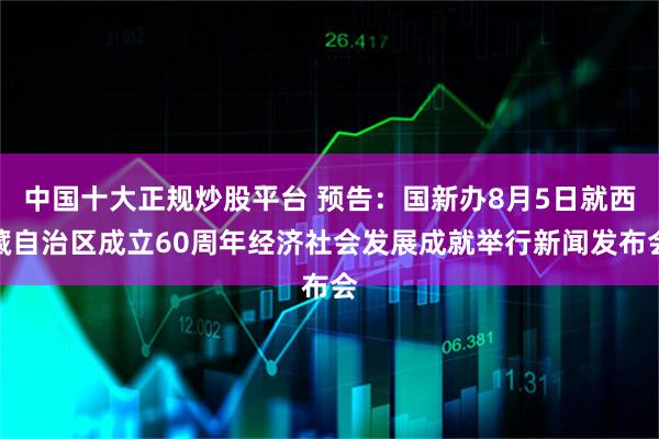 中国十大正规炒股平台 预告：国新办8月5日就西藏自治区成立60周年经济社会发展成就举行新闻发布会