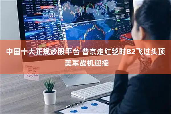 中国十大正规炒股平台 普京走红毯时B2飞过头顶 美军战机迎接