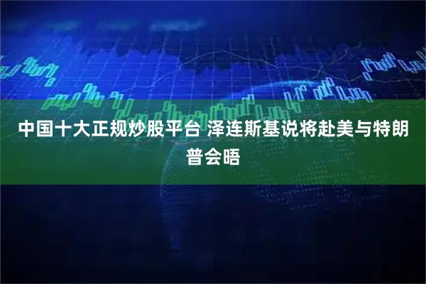 中国十大正规炒股平台 泽连斯基说将赴美与特朗普会晤