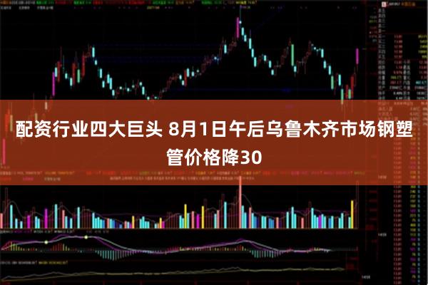 配资行业四大巨头 8月1日午后乌鲁木齐市场钢塑管价格降30