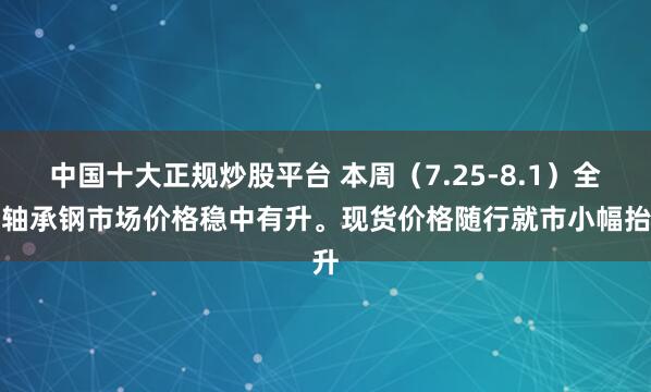 中国十大正规炒股平台 本周（7.25-8.1）全国轴承钢市场价格稳中有升。现货价格随行就市小幅抬升