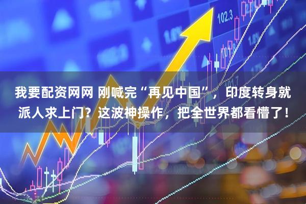 我要配资网网 刚喊完“再见中国”，印度转身就派人求上门？这波神操作，把全世界都看懵了！