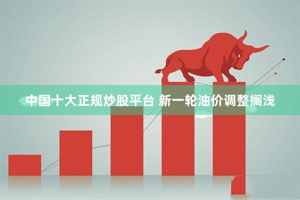 中国十大正规炒股平台 新一轮油价调整搁浅