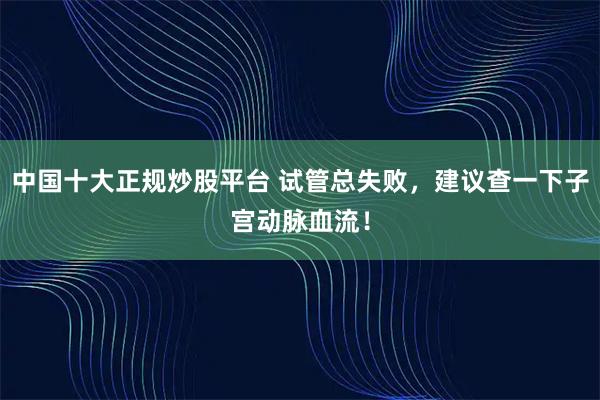 中国十大正规炒股平台 试管总失败，建议查一下子宫动脉血流！