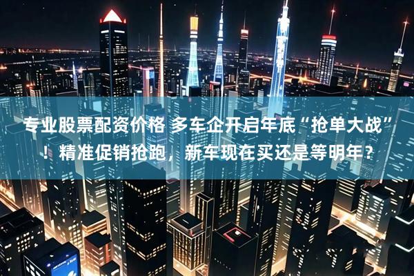 专业股票配资价格 多车企开启年底“抢单大战”！精准促销抢跑，新车现在买还是等明年？
