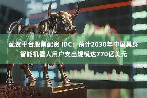 配资平台股票配资 IDC：预计2030年中国具身智能机器人用户支出规模达770亿美元