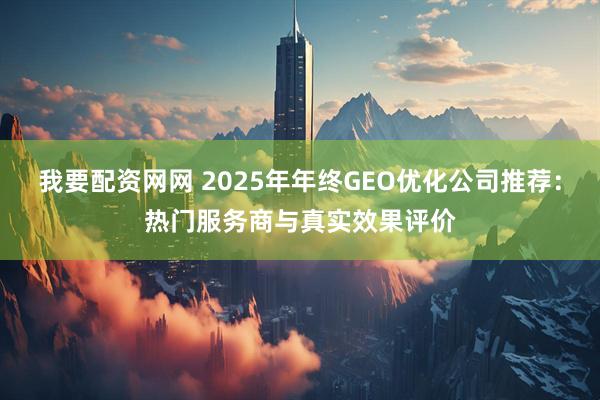 我要配资网网 2025年年终GEO优化公司推荐：热门服务商与真实效果评价