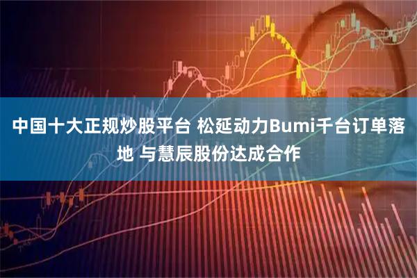 中国十大正规炒股平台 松延动力Bumi千台订单落地 与慧辰股份达成合作