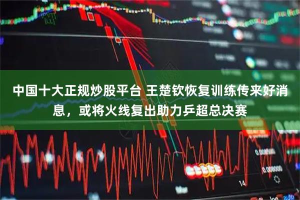 中国十大正规炒股平台 王楚钦恢复训练传来好消息，或将火线复出助力乒超总决赛